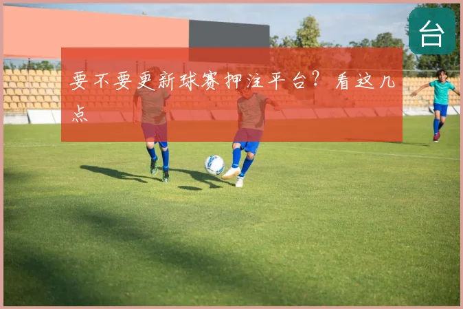 要不要更新球赛押注平台?看这几点
