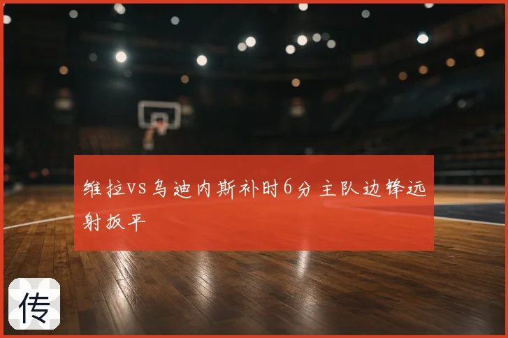 维拉vs乌迪内斯补时6分主队边锋远射扳平